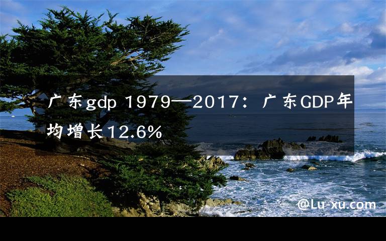 广东gdp 1979—2017:广东GDP年均增长12.6%