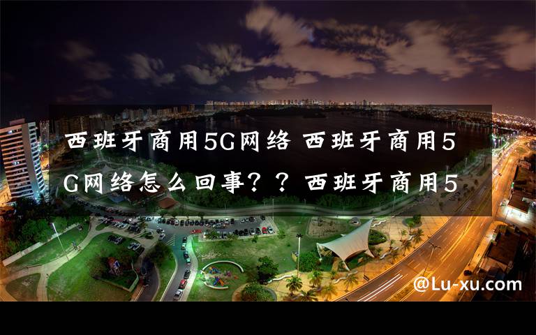 西班牙商用5G网络 西班牙商用5G网络怎么回事??西班牙商用5G网络投入运营意味着什么