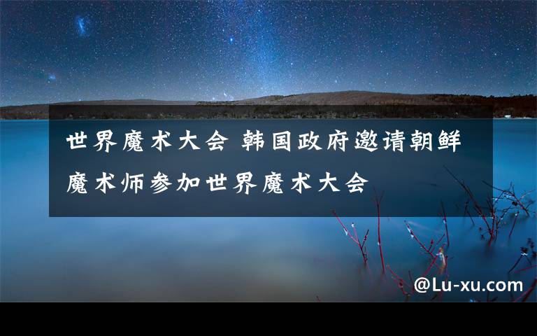 世界魔术大会 韩国政府邀请朝鲜魔术师参加世界魔术大会