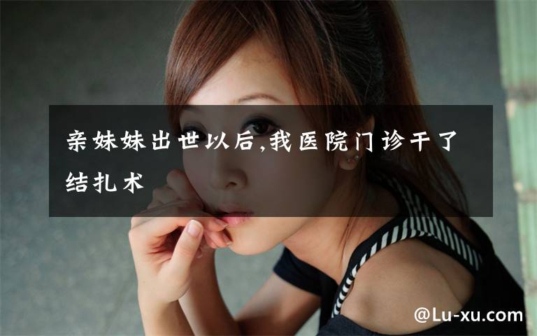 亲妹妹出世以后,我医院门诊干了结扎术