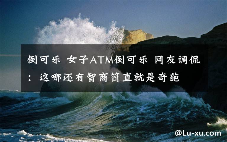 倒可乐 女子ATM倒可乐 网友调侃:这哪还有智商简直就是奇葩