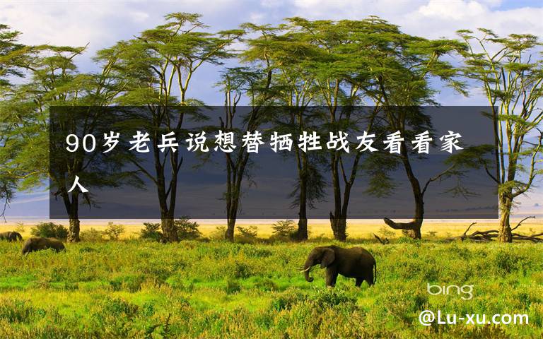 90岁老兵说想替牺牲战友看看家人