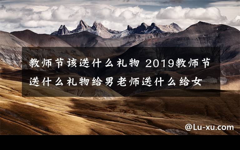 教师节该送什么礼物 2019教师节送什么礼物给男老师送什么给女老师? 教师节礼物排行榜