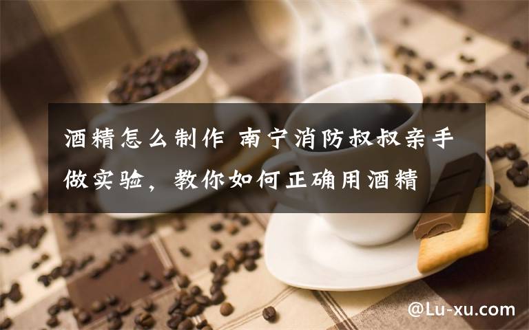 酒精怎么制作 南宁消防叔叔亲手做实验，教你如何正确用酒精