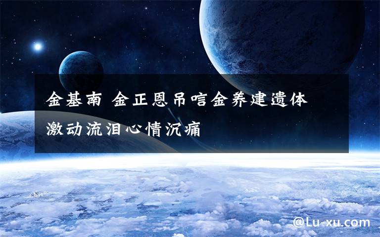 金基南 金正恩吊唁金养建遗体 激动流泪心情沉痛