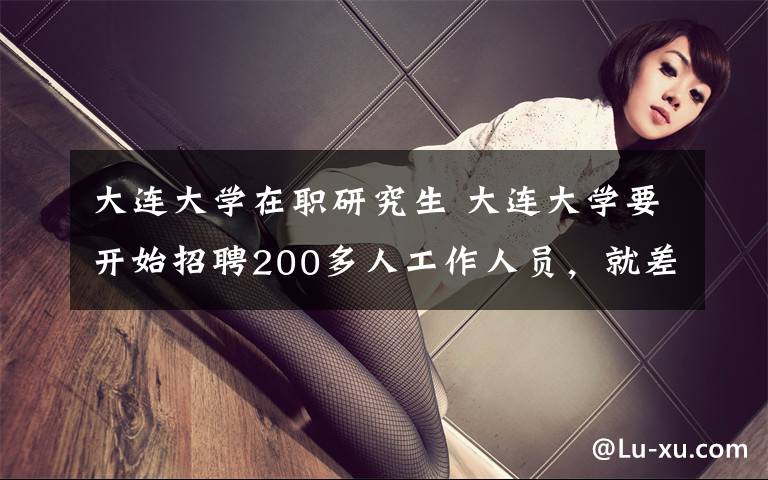 大连大学在职研究生 大连大学要开始招聘200多人工作人员,就差你了