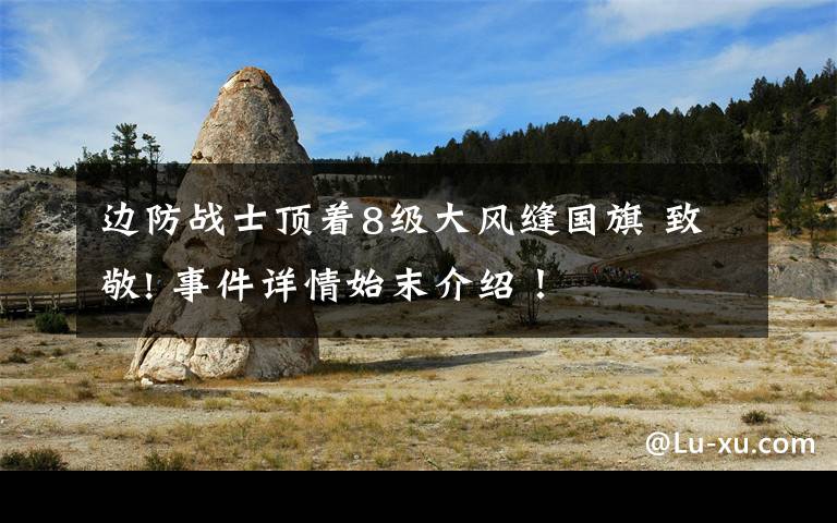 边防战士顶着8级大风缝国旗 致敬! 事件详情始末介绍!