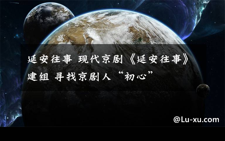 延安往事 现代京剧《延安往事》建组 寻找京剧人“初心”