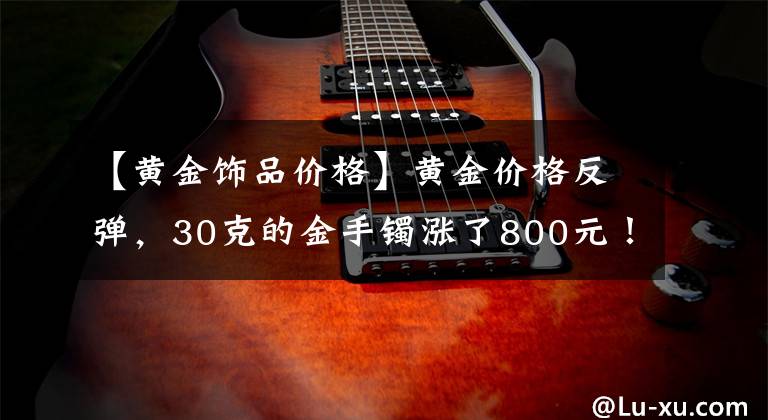 【黄金饰品价格】黄金价格反弹,30克的金手镯涨了800元!多国央行二季度抄底黄金