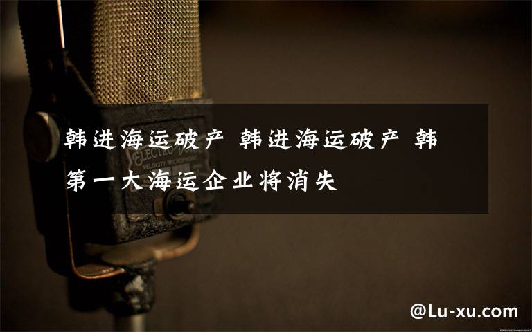 韩进海运破产 韩进海运破产 韩第一大海运企业将消失