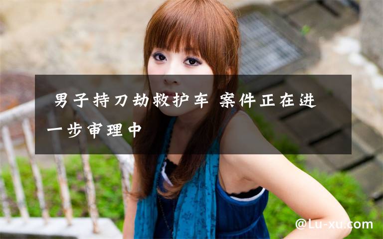 男子持刀劫救护车 案件正在进一步审理中