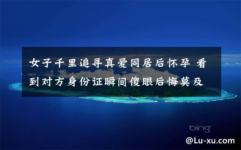 女子千里追寻真爱同居后怀孕 看到对方身份证瞬间傻眼后悔莫及