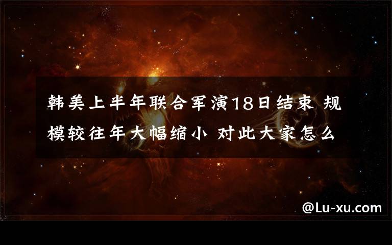 韩美上半年联合军演18日结束 规模较往年大幅缩小 对此大家怎么看?