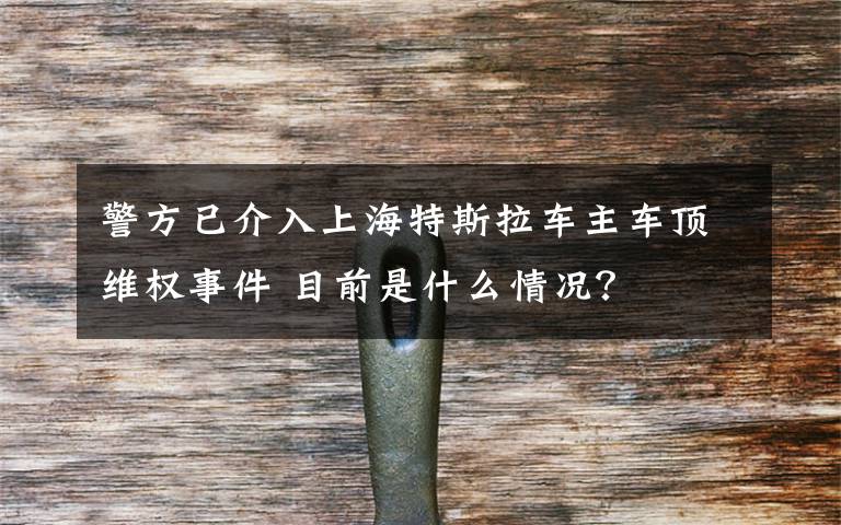 警方已介入上海特斯拉车主车顶维权事件 目前是什么情况?