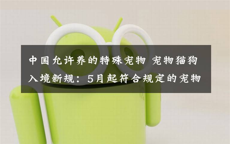 中国允许养的特殊宠物 宠物猫狗入境新规:5月起符合规定的宠物免于30天隔离检疫