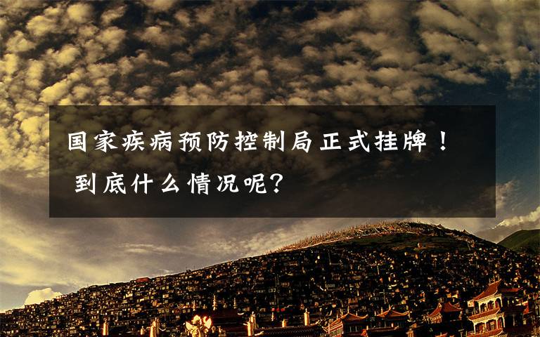 国家疾病预防控制局正式挂牌！ 到底什么情况呢？