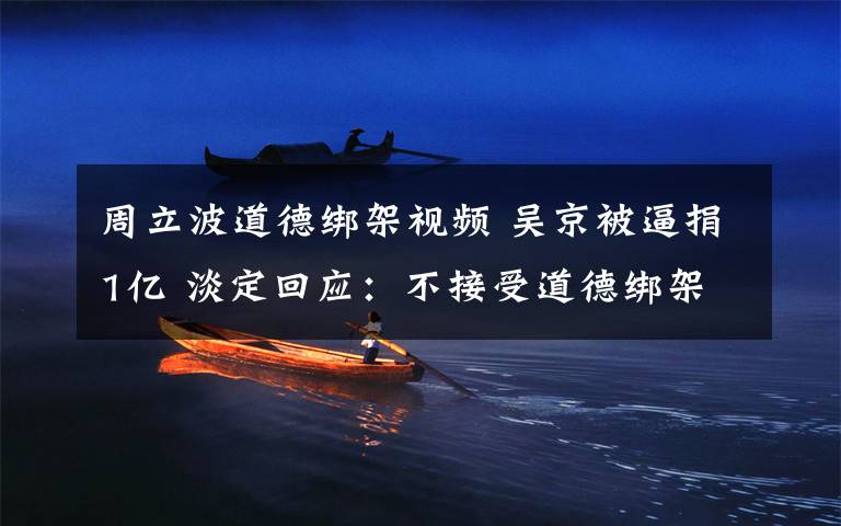 周立波道德绑架视频 吴京被逼捐1亿 淡定回应:不接受道德绑架