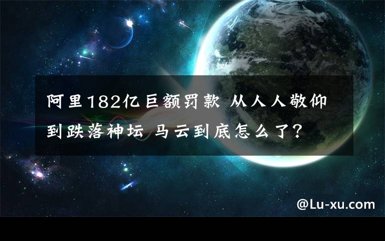 阿里182亿巨额罚款 从人人敬仰到跌落神坛 马云到底怎么了?