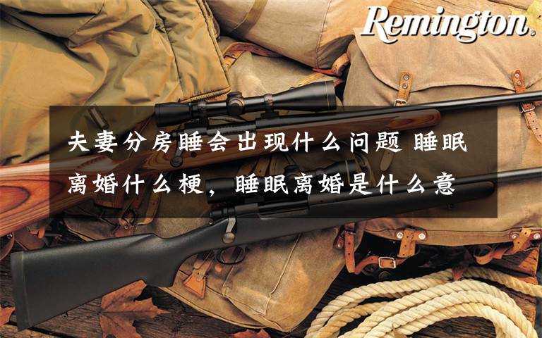 夫妻分房睡会出现什么问题 睡眠离婚什么梗，睡眠离婚是什么意思，分房睡会导致离婚吗