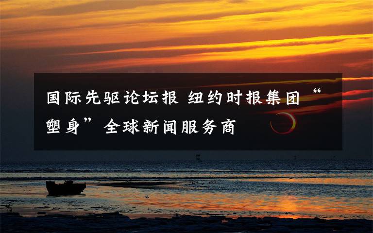 国际先驱论坛报 纽约时报集团“塑身”全球新闻服务商