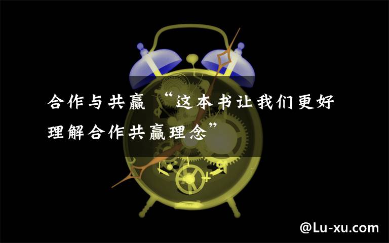 合作与共赢 “这本书让我们更好理解合作共赢理念”