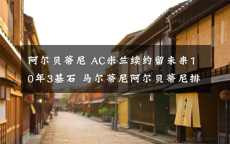 阿尔贝蒂尼 AC米兰续约留未来10年3基石 马尔蒂尼阿尔贝蒂尼排队回归？
