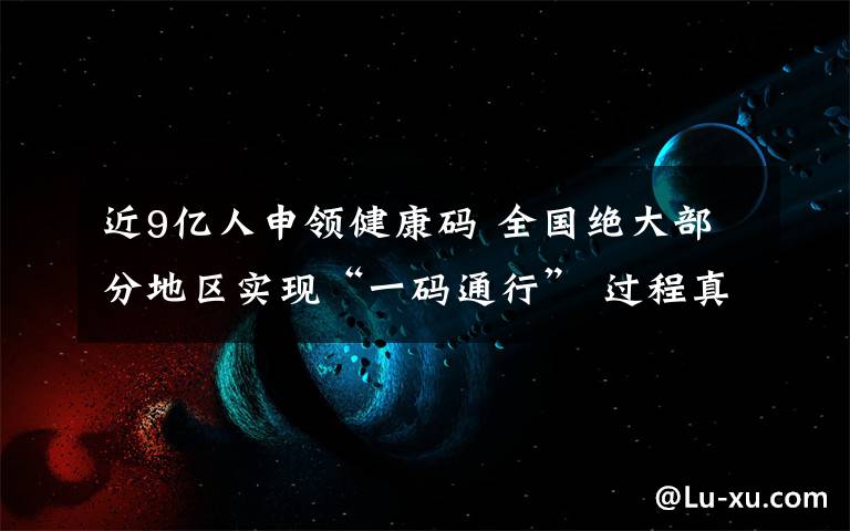 近9亿人申领健康码 全国绝大部分地区实现“一码通行” 过程真相详细揭秘!