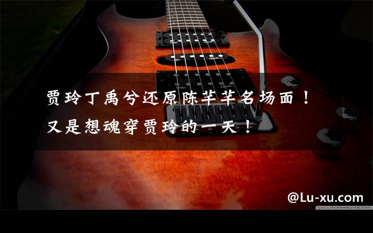 贾玲丁禹兮还原陈芊芊名场面!又是想魂穿贾玲的一天!