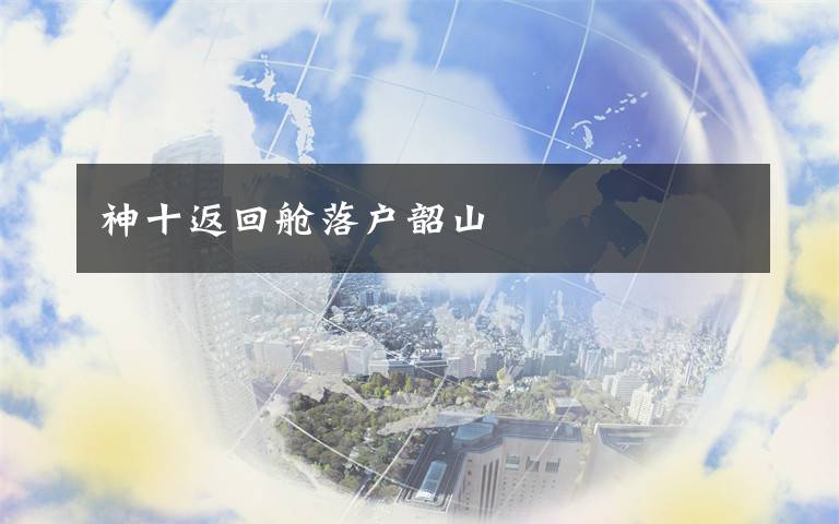 神十返回舱落户韶山