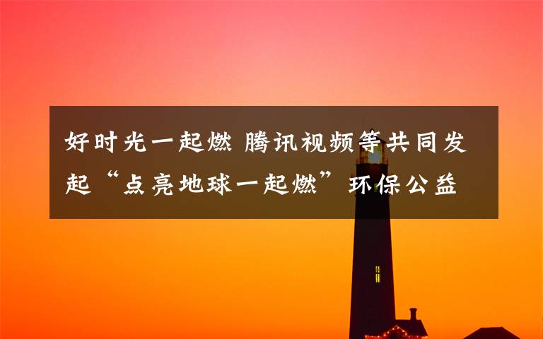 好时光一起燃 腾讯视频等共同发起“点亮地球一起燃”环保公益活动