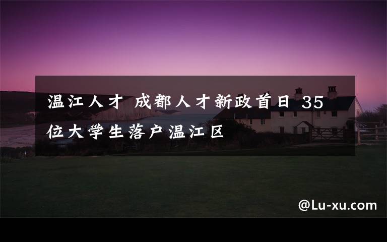 温江人才 成都人才新政首日 35位大学生落户温江区