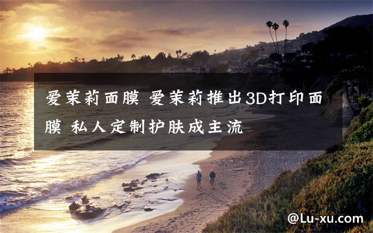 爱茉莉面膜 爱茉莉推出3D打印面膜 私人定制护肤成主流