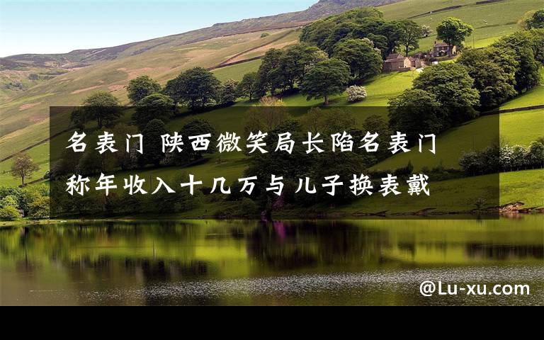 名表门 陕西微笑局长陷名表门 称年收入十几万与儿子换表戴