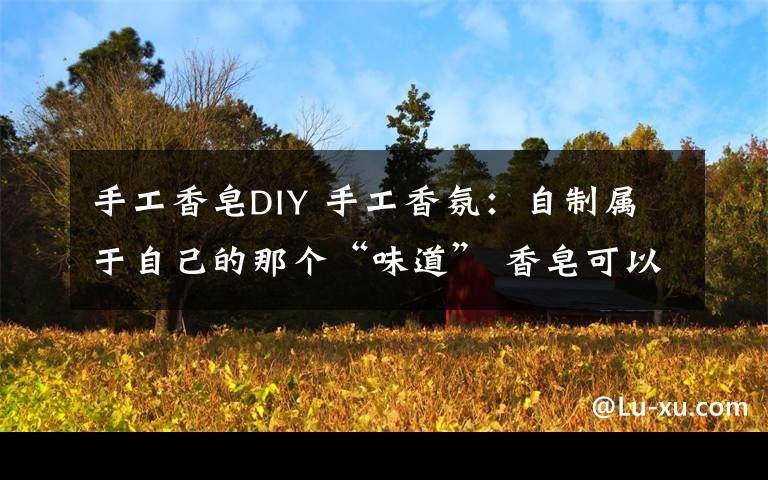 手工香皂DIY 手工香氛:自制属于自己的那个“味道” 香皂可以这么玩