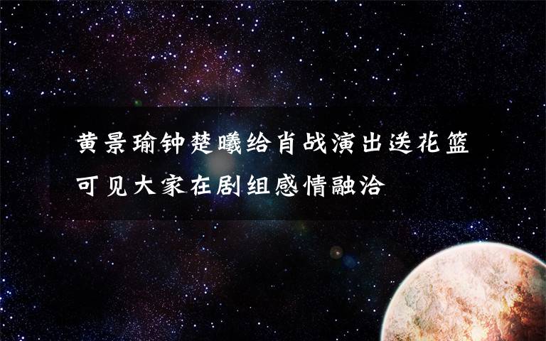 黄景瑜钟楚曦给肖战演出送花篮 可见大家在剧组感情融洽