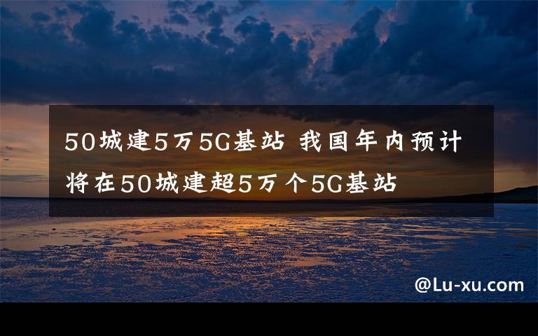 50城建5万5G基站 我国年内预计将在50城建超5万个5G基站