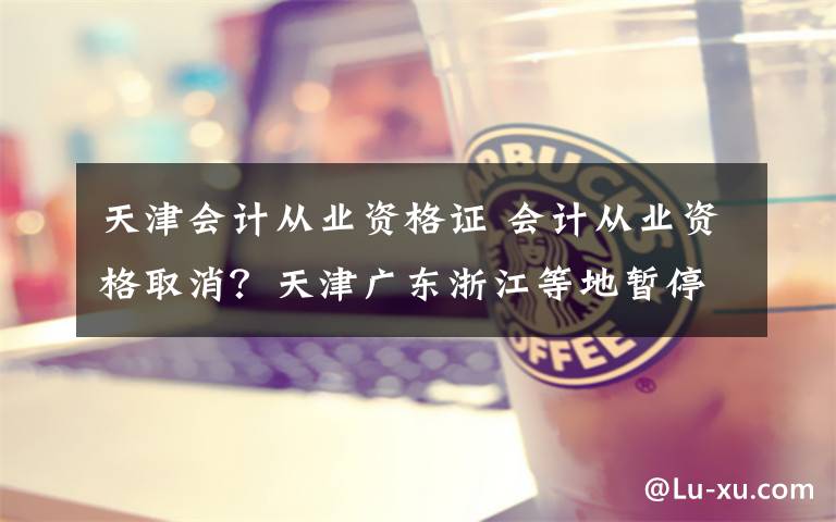 天津会计从业资格证 会计从业资格取消?天津广东浙江等地暂停资格考试