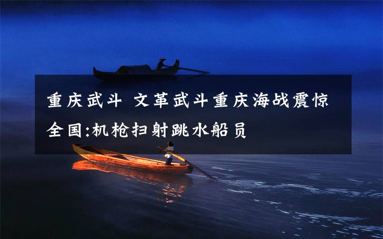 重庆武斗 文革武斗重庆海战震惊全国:机枪扫射跳水船员