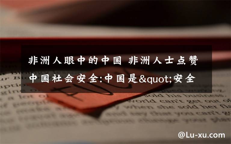 非洲人眼中的中国 非洲人士点赞中国社会安全:中国是"安全港"的标杆