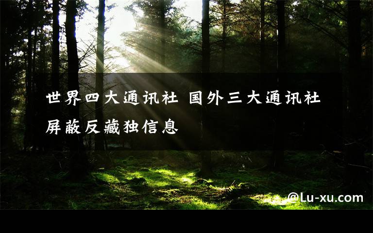 世界四大通讯社 国外三大通讯社屏蔽反藏独信息