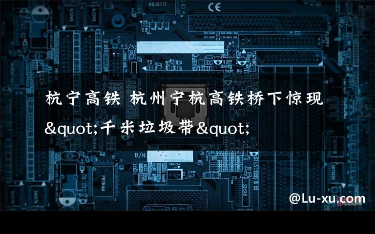 杭宁高铁 杭州宁杭高铁桥下惊现"千米垃圾带"