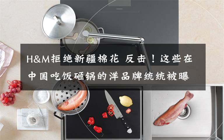 H&M拒绝新疆棉花 反击！这些在中国吃饭砸锅的洋品牌统统被曝光