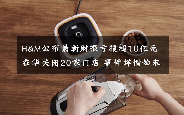 H&M公布最新财报亏损超10亿元 在华关闭20家门店 事件详情始末介绍!