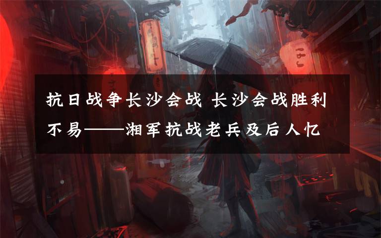 抗日战争长沙会战 长沙会战胜利不易——湘军抗战老兵及后人忆峥嵘岁月