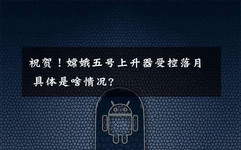 祝贺!嫦娥五号上升器受控落月 具体是啥情况?