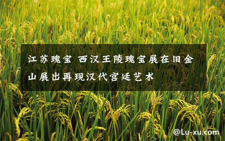 江苏瑰宝 西汉王陵瑰宝展在旧金山展出再现汉代宫廷艺术