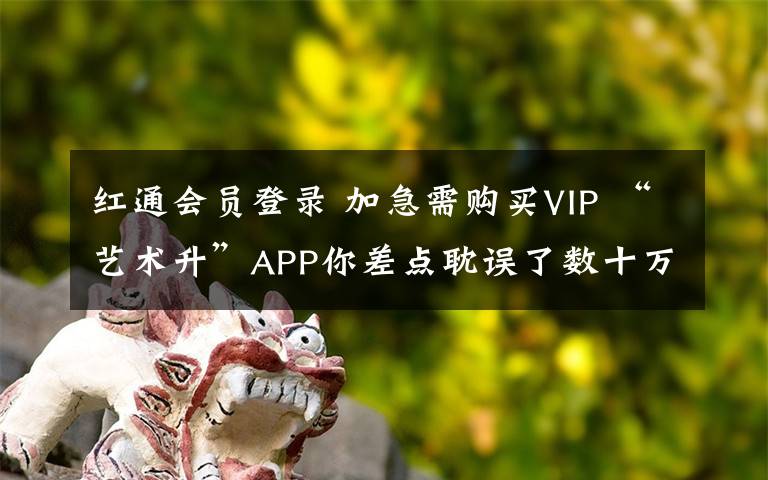 红通会员登录 加急需购买VIP “艺术升”APP你差点耽误了数十万人的前程!
