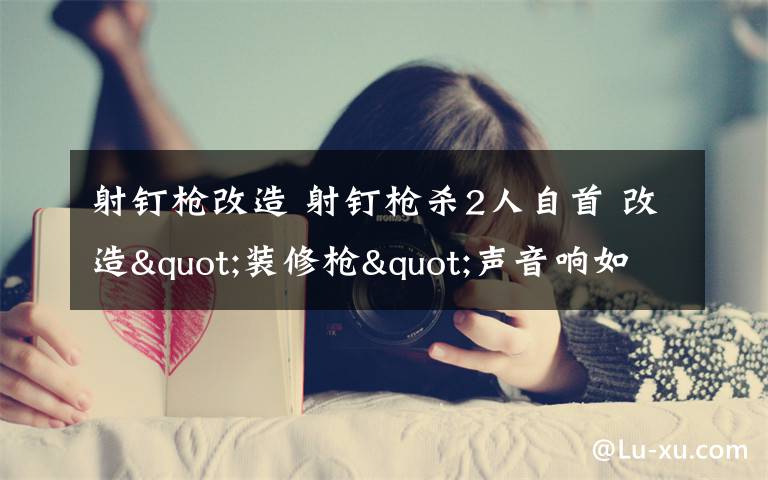 射钉枪改造 射钉枪杀2人自首 改造"装修枪"声音响如鞭炮杀伤力极强
