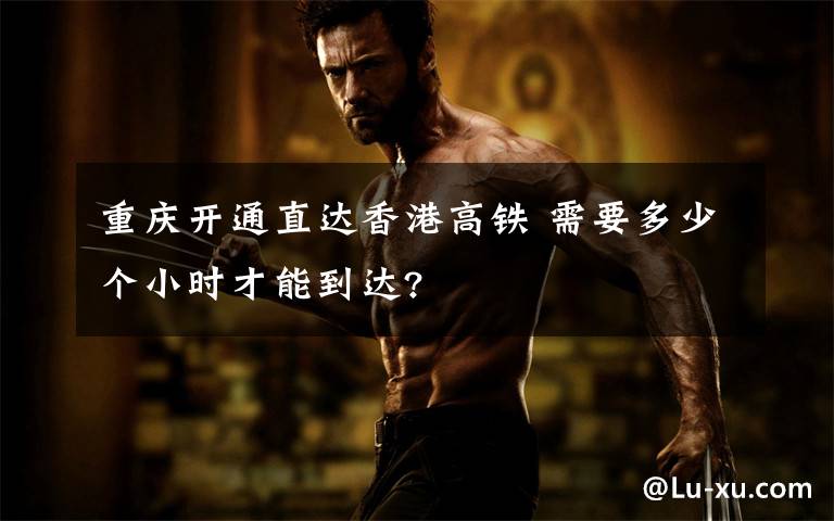 重庆开通直达香港高铁 需要多少个小时才能到达?