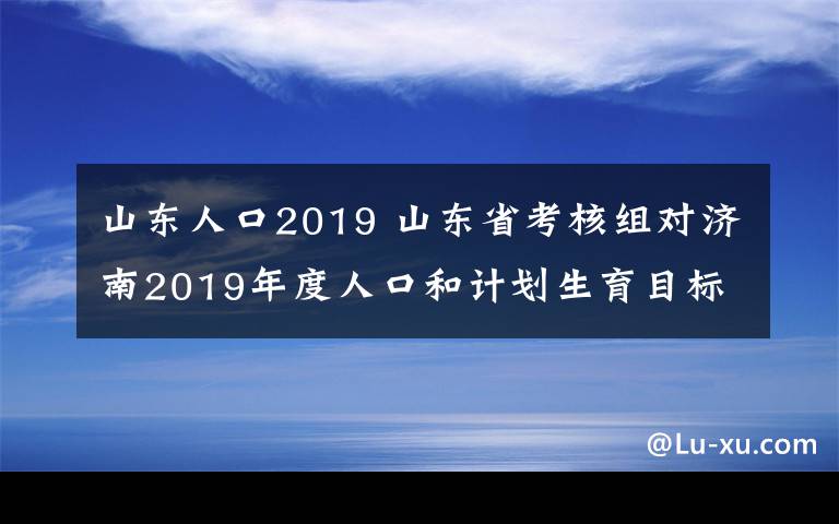 山东人口2019 山东省考核组对济南2019年度人口和计划生育目标管理责任制现场考核